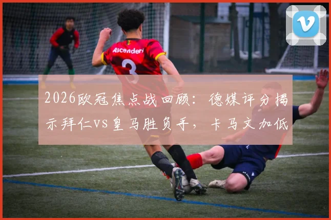 2026欧冠焦点战回顾：德媒评分揭示拜仁vs皇马胜负手，卡马文加低迷，居莱尔&奥利塞闪耀全场