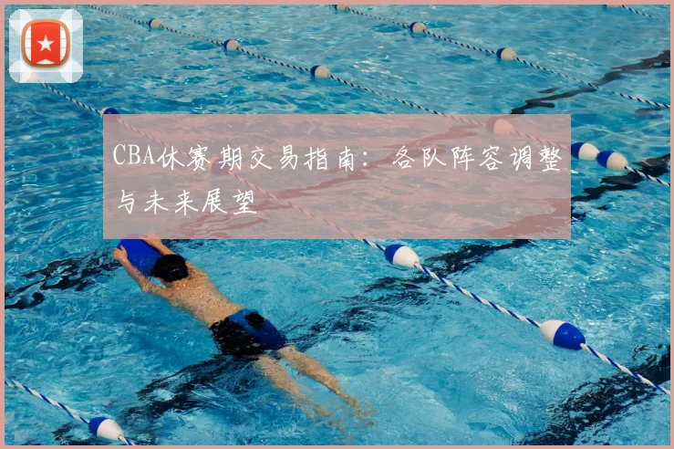 CBA休赛期交易指南：各队阵容调整与未来展望