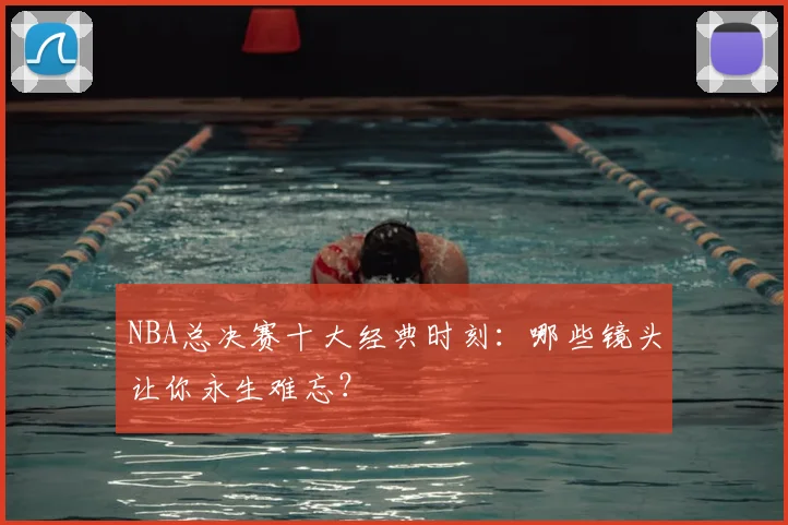 NBA总决赛十大经典时刻：哪些镜头让你永生难忘？