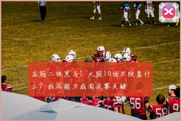 亚冠二级黑马！大阪10场不败靠什么？抗压能力成淘汰赛关键