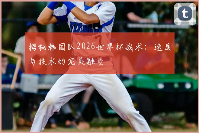 揭秘韩国队2026世界杯战术：速度与技术的完美融合