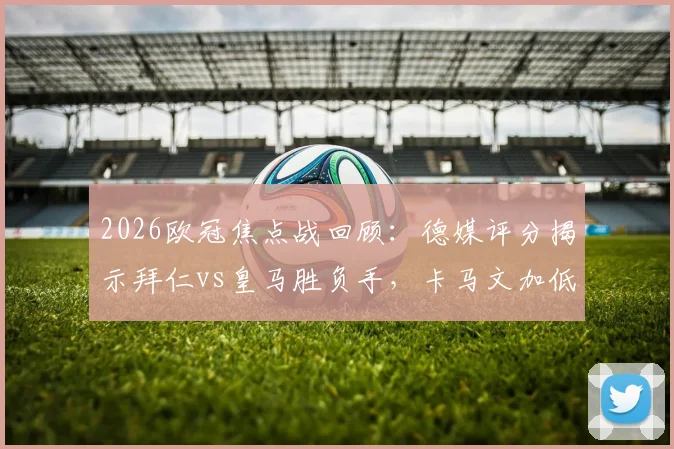 2026欧冠焦点战回顾：德媒评分揭示拜仁vs皇马胜负手，卡马文加低迷，居莱尔&奥利塞闪耀全场