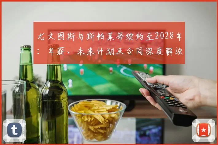 尤文图斯与斯帕莱蒂续约至2028年：年薪、未来计划及合同深度解读